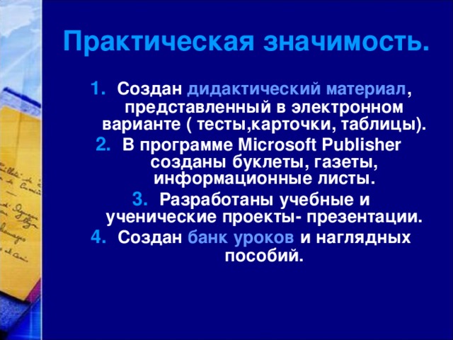 Практическая значимость. Создан дидактический материал , представленный в электронном варианте ( тесты,карточки, таблицы). В программе Microsoft Publisher созданы буклеты, газеты, информационные листы. Разработаны учебные и ученические проекты- презентации. Создан банк уроков и наглядных пособий.