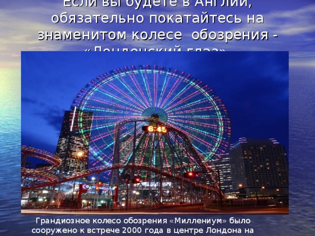 Если вы будете в Англии, обязательно покатайтесь на знаменитом колесе обозрения - «Лондонский глаз»   Грандиозное колесо обозрения «Миллениум» было сооружено к встрече 2000 года в центре Лондона на берегу Темзы.
