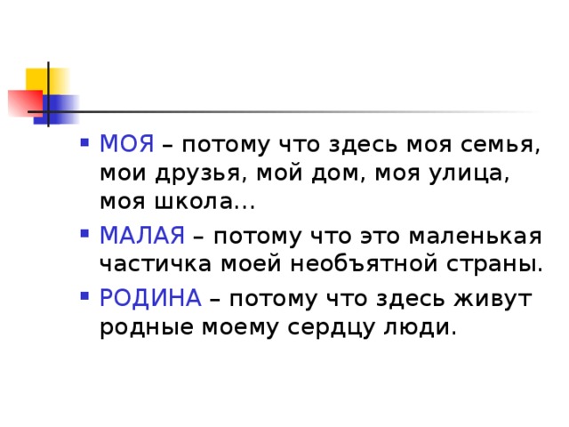 МОЯ – потому что здесь моя семья, мои друзья, мой дом, моя улица, моя школа… МАЛАЯ – потому что это маленькая частичка моей необъятной страны. РОДИНА – потому что здесь живут родные моему сердцу люди.