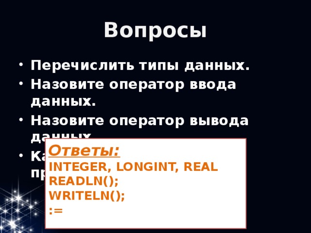 Вопросы Перечислить типы данных. Назовите оператор ввода данных. Назовите оператор вывода данных. Как выглядит оператор присваивания? Ответы: INTEGER, LONGINT, REAL READLN(); WRITELN(); :=