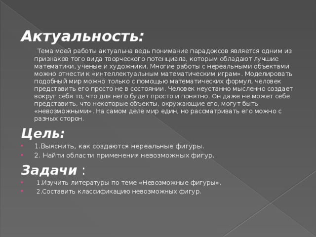 Актуальность:   Тема моей работы актуальна ведь понимание парадоксов является одним из признаков того вида творческого потенциала, которым обладают лучшие математики, ученые и художники. Многие работы с нереальными объектами можно отнести к «интеллектуальным математическим играм». Моделировать подобный мир можно только с помощью математических формул, человек представить его просто не в состоянии. Человек неустанно мысленно создает вокруг себя то, что для него будет просто и понятно. Он даже не может себе представить, что некоторые объекты, окружающие его, могут быть «невозможными». На самом деле мир един, но рассматривать его можно с разных сторон. Цель: 1.Выяснить, как создаются нереальные фигуры. 2. Найти области применения невозможных фигур. Задачи :