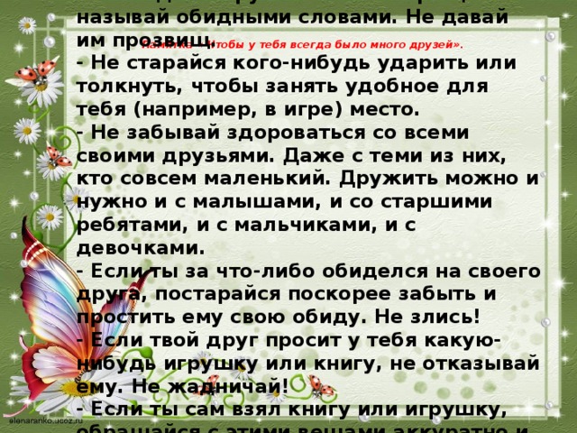 - Никогда не груби своим товарищам. Не называй обидными словами. Не давай им прозвищ.  - Не старайся кого-нибудь ударить или толкнуть, чтобы занять удобное для тебя (например, в игре) место.  - Не забывай здороваться со всеми своими друзьями. Даже с теми из них, кто совсем маленький. Дружить можно и нужно и с малышами, и со старшими ребятами, и с мальчиками, и с девочками.  - Если ты за что-либо обиделся на своего друга, постарайся поскорее забыть и простить ему свою обиду. Не злись!  - Если твой друг просит у тебя какую-нибудь игрушку или книгу, не отказывай ему. Не жадничай!  - Если ты сам взял книгу или игрушку, обращайся с этими вещами аккуратно и не забудь возвратить их вовремя, (когда попросил твой друг или когда ты сам пообещал). Памятка « Чтобы у тебя всегда было много друзей».