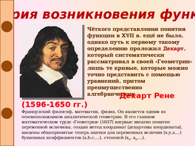История возникновения функции Чёткого представления понятия функции в XVII в. ещё не было, однако путь к первому такому определению проложил Декарт , который систематически рассматривал в своей «Геометрии» лишь те кривые, которые можно точно представить с помощью уравнений, притом преимущественно алгебраических.  Декарт Рене (1596-1650 гг.) Французский философ, математик, физик. Он является одним из основоположников аналитической геометрии. В его главном математическом труде «Геометрия» (1637) впервые введено понятие переменной величины, создан метод координат (декартовы координаты), введены общепринятые теперь значки для переменных величин (x,y,z,...) буквенных коэффициентов (a,b,c,...), степеней (x 3 , a 5 ,...).