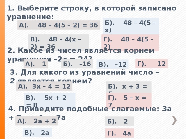 1. Выберите строку, в которой записано уравнение: Б). 48 – 4(5 – х) А). 48 – 4(5 – 2) = 36 В). 48 – 4(х – 2) = 36 Г). 48 – 4(5 – 2) 2. Какое из чисел является корнем уравнения –2 х  = 24? Г). 12 А). 1 Б). –16 В). –12 3. Для какого из уравнений число  –2  является корнем? Б). х + 3 = 5 А). 3х – 4 = 12 Г). 5 – х = 7 В). 5х + 2 = 8 4. Приведите подобные слагаемые: 3а + 2а + 4а – 7а А). 2а + 2 Б). 2 В). 2а Г). 4а