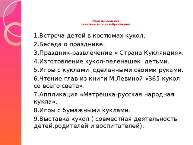 План проведения  тематического дня«Кукляндия».    1.Встреча детей в костюмах кукол. 2.Беседа о празднике. 3.Праздник-развлечение « Страна Кукляндия». 4.Изготовление кукол-пеленашек детьми. 5.Игры с куклами ,сделанными своими руками. 6.Чтение глав из книги М.Левиной «365 кукол со всего света». 7.Аппликация «Матрёшка-русская народная кукла». 8.Игры с бумажными куклами. 9.Выставка кукол ( совместная деятельность детей,родителей и воспитателей).