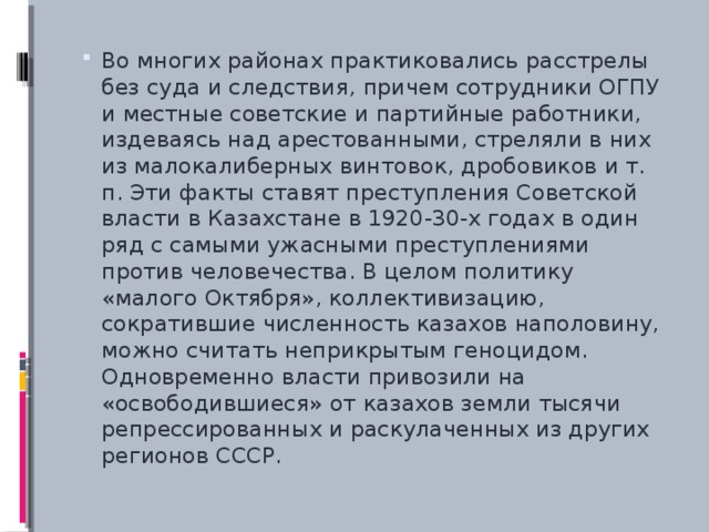 Во многих районах практиковались расстрелы без суда и следствия, причем сотрудники ОГПУ и местные советские и партийные работники, издеваясь над арестованными, стреляли в них из малокалиберных винтовок, дробовиков и т. п. Эти факты ставят преступления Советской власти в Казахстане в 1920-30-х годах в один ряд с самыми ужасными преступлениями против человечества. В целом политику «малого Октября», коллективизацию, сократившие численность казахов наполовину, можно считать неприкрытым геноцидом. Одновременно власти привозили на «освободившиеся» от казахов земли тысячи репрессированных и раскулаченных из других регионов СССР.