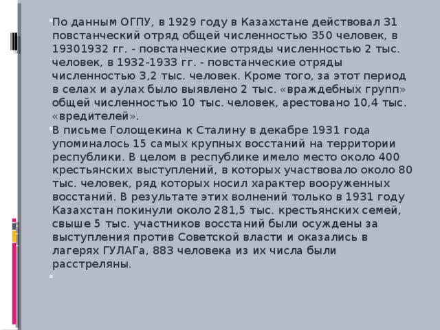 По данным ОГПУ, в 1929 году в Казахстане действовал 31 повстанческий отряд общей численностью 350 человек, в 19301932 гг. - повстанческие отряды численностью 2 тыс. человек, в 1932-1933 гг. - повстанческие отряды численностью 3,2 тыс. человек. Кроме того, за этот период в селах и аулах было выявлено 2 тыс. «враждебных групп» общей численностью 10 тыс. человек, арестовано 10,4 тыс. «вредителей». В письме Голощекина к Сталину в декабре 1931 года упоминалось 15 самых крупных восстаний на территории республики. В целом в республике имело место около 400 крестьянских выступлений, в которых участвовало около 80 тыс. человек, ряд которых носил характер вооруженных восстаний. В результате этих волнений только в 1931 году Казахстан покинули около 281,5 тыс. крестьянских семей, свыше 5 тыс. участников восстаний были осуждены за выступления против Советской власти и оказались в лагерях ГУЛАГа, 883 человека из их числа были расстреляны.  