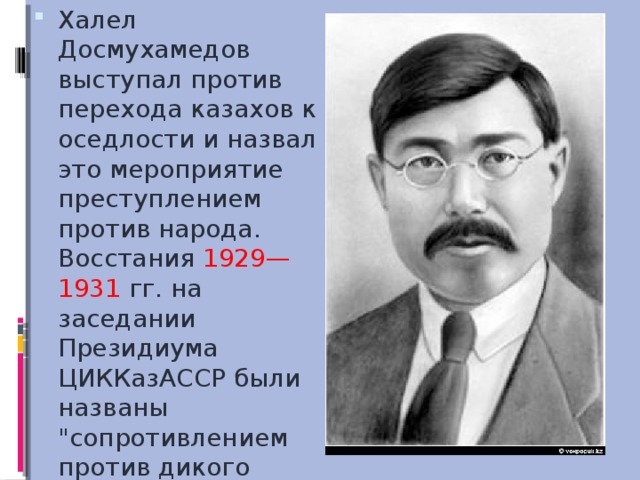 Халел Досмухамедов выступал против перехода казахов к оседлости и назвал это мероприятие преступлением против народа. Восстания 1929—1931 гг. на заседании Президиума ЦИККазАССР были названы 