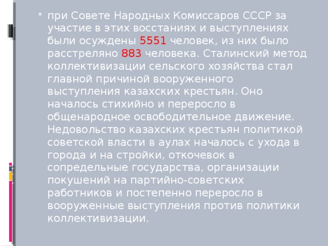 при Совете Народных Комиссаров СССР за участие в этих восстаниях и выступлениях были осуждены 5551 человек, из них было расстреляно 883 человека. Сталинский метод коллективизации сельского хозяйства стал главной причиной вооруженного выступления казахских крестьян. Оно началось стихийно и переросло в общенародное освободительное движение. Недовольство казахских крестьян политикой советской власти в аулах началось с ухода в города и на стройки, откочевок в сопредельные государства, организации покушений на партийно-советских работников и постепенно переросло в вооруженные выступления против политики коллективизации.