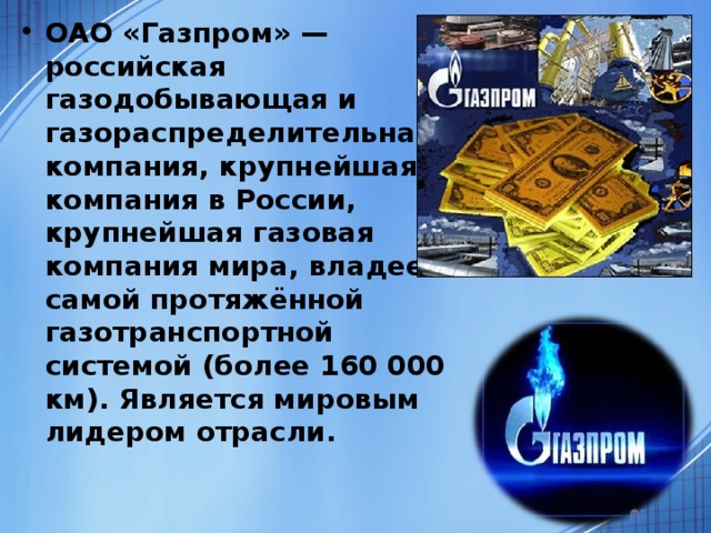 ОАО «Газпром» — российская газодобывающая и газораспределительная компания, крупнейшая компания в России, крупнейшая газовая компания мира, владеет самой протяжённой газотранспортной системой (более 160 000 км). Является мировым лидером отрасли.