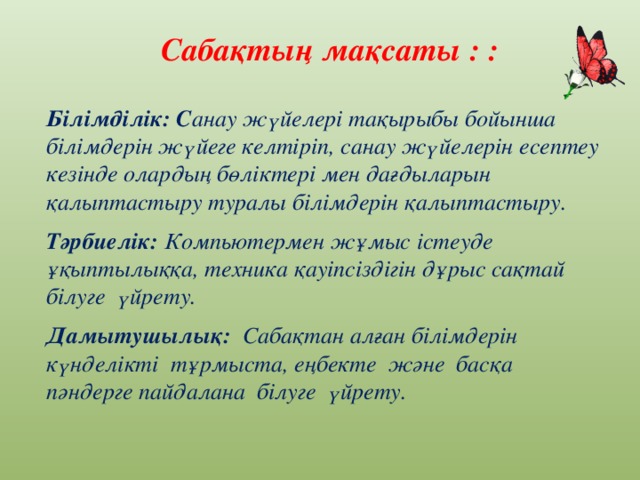 Сабақтың мақсаты : : Білімділік: C анау жүйелері тақырыбы бойынша білімдерін жүйеге келтіріп, санау жүйелерін есептеу кезінде олардың бөліктері мен дағдыларын қалыптастыру туралы білімдерін қалыптастыру. Тәрбиелік: Компьютермен жұмыс істеуде ұқыптылыққа, техника қауіпсіздігін дұрыс сақтай білуге үйрету. Дамытушылық: Сабақтан алған білімдерін күнделікті тұрмыста, еңбекте және басқа пәндерге пайдалана білуге үйрету.