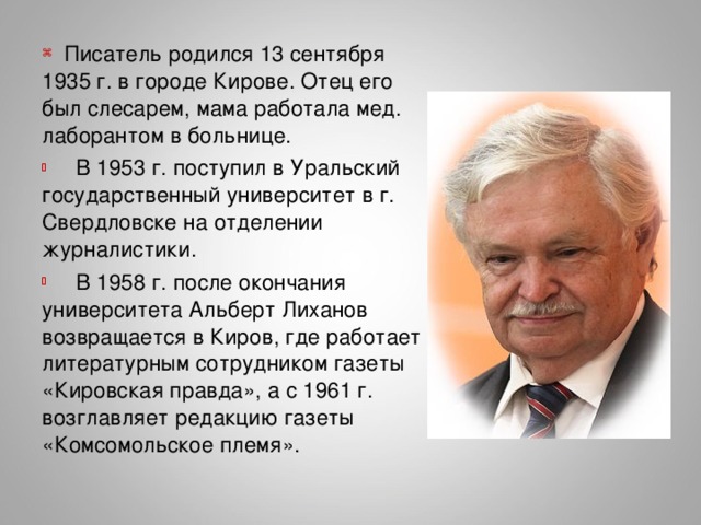 Писатель родился 13 сентября 1935 г. в городе Кирове. Отец его был слесарем, мама работала мед. лаборантом в больнице.  В 1953 г. поступил в Уральский государственный университет в г. Свердловске на отделении журналистики.  В 1958 г. после окончания университета Альберт Лиханов возвращается в Киров, где работает литературным сотрудником газеты «Кировская правда», а с 1961 г. возглавляет редакцию газеты «Комсомольское племя».