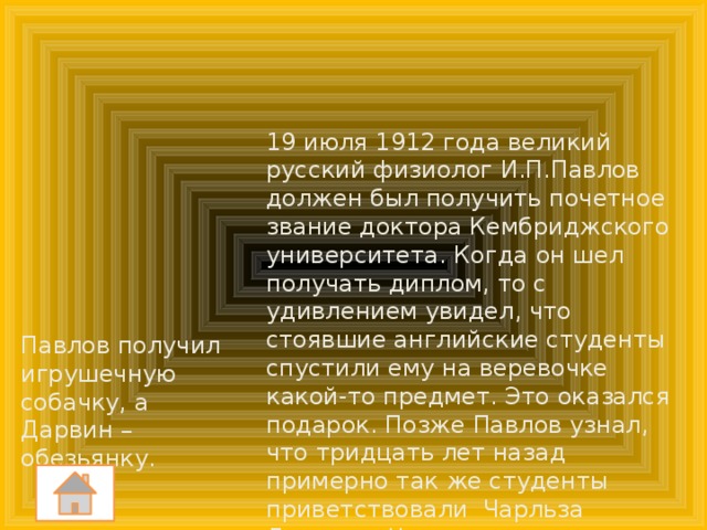 19 июля 1912 года великий русский физиолог И.П.Павлов должен был получить почетное звание доктора Кембриджского университета. Когда он шел получать диплом, то с удивлением увидел, что стоявшие английские студенты спустили ему на веревочке какой-то предмет. Это оказался подарок. Позже Павлов узнал, что тридцать лет назад примерно так же студенты приветствовали Чарльза Дарвина. Что подарили англичане Павлову, а что – Дарвину? Павлов получил игрушечную собачку, а Дарвин – обезьянку.