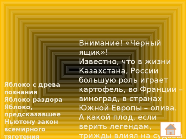 Внимание! «Черный ящик»! Известно, что в жизни Казахстана, России большую роль играет картофель, во Франции – виноград, в странах Южной Европы – олива. А какой плод, если верить легендам, трижды влиял на судьбы человечества и в каких ситуациях? Яблоко с древа познания Яблоко раздора Яблоко, предсказавшее Ньютону закон всемирного тяготения