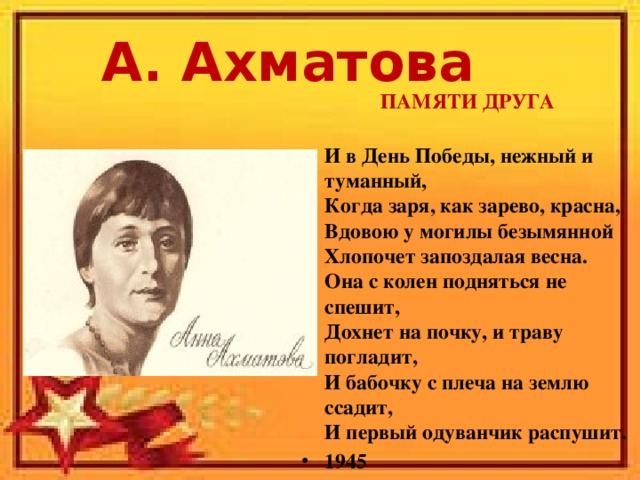 А. Ахматова ПАМЯТИ ДРУГА  И в День Победы, нежный и туманный,  Когда заря, как зарево, красна,  Вдовою у могилы безымянной  Хлопочет запоздалая весна.  Она с колен подняться не спешит,  Дохнет на почку, и траву погладит,  И бабочку с плеча на землю ссадит,  И первый одуванчик распушит.