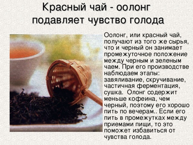 Красный чай - оолонг  подавляет чувство голода  Оолонг, или красный чай, получают из того же сырья, что и черный он занимает промежуточное положение между черным и зеленым чаем. При его производстве наблюдаем этапы: завяливание, скручивание, частичная ферментация, сушка. Олонг содержит меньше кофеина, чем черный, поэтому его хорошо пить по вечерам.. Если его пить в промежутках между приемами пищи, то это поможет избавиться от чувства голода.