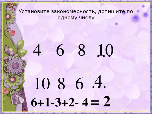 Установите закономерность, допишите по одному числу 4 6 8 10 … 4 … 10 8 6 = 2 6+1-3+2- 4