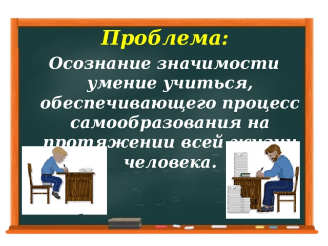 Проблема:   Осознание значимости умение учиться, обеспечивающего процесс самообразования на протяжении всей жизни человека.