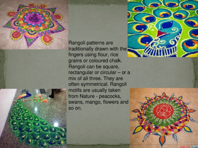 Rangoli patterns are traditionally drawn with the fingers using flour, rice grains or coloured chalk. Rangoli can be square, rectangular or circular – or a mix of all three. They are often symmetrical. Rangoli motifs are usually taken from Nature - peacocks, swans, mango, flowers and so on.