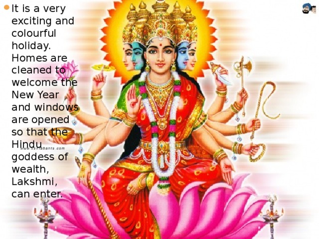 It is a very exciting and colourful holiday. Homes are cleaned to welcome the New Year and windows are opened so that the Hindu goddess of wealth, Lakshmi, can enter.