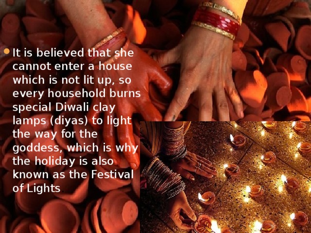 It is believed that she cannot enter a house which is not lit up, so every household burns special Diwali clay lamps (diyas) to light the way for the goddess, which is why the holiday is also known as the Festival of Lights .