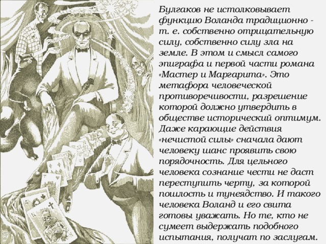 Булгаков не истолковывает функцию Воланда традиционно - т. е. собственно отрицательную силу, собственно силу зла на земле. В этом и смысл самого эпиграфа и первой части романа «Мастер и Маргарита». Это метафора человеческой противоречивости, разрешение которой должно утвердить в обществе исторический оптимум. Даже карающие действия «нечистой силы» сначала дают человеку шанс проявить свою порядочность. Для цельного человека сознание чести не даст переступить черту, за которой пошлость и тунеядство. И такого человека Воланд и его свита готовы уважать. Но те, кто не сумеет выдержать подобного испытания, получат по заслугам.