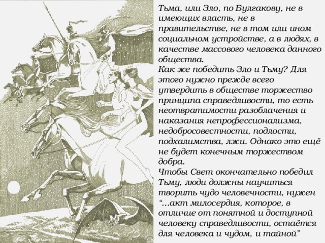 Тьма, или Зло, по Булгакову, не в имеющих власть, не в правительстве, не в том или ином социальном устройстве, а в людях, в качестве массового человека данного общества. Как же победить Зло и Тьму? Для этого нужно прежде всего утвердить в обществе торжество принципа справедливости, то есть неотвратимости разоблачения и наказания непрофессионализма, недобросовестности, подлости, подхалимства, лжи. Однако это ещё не будет конечным торжеством добра. Чтобы Свет окончательно победил Тьму, люди должны научиться творить чудо человечности, нужен “...акт милосердия, которое, в отличие от понятной и доступной человеку справедливости, остаётся для человека и чудом, и тайной”