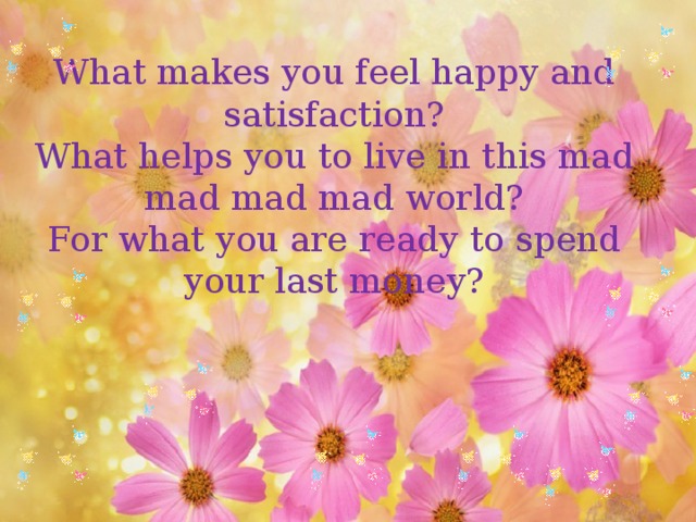 What makes you feel happy and satisfaction?  What helps you to live in this mad mad mad mad world?  For what you are ready to spend your last money?