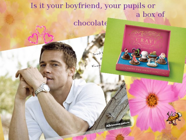 Is it your boyfriend, your pupils or  a box of chocolate?