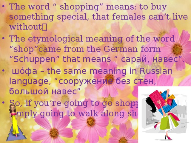 The word “ shopping” means: to buy something special, that females can’t live without  The etymological meaning of the word “shop”came from the German form “ Sсhuрреn” that means “ сарай, навес”.  шо́фа – the same meaning in Russian language, “сооружение без стен, большой навес” So, if you’re going to go shopping, you’re simply going to walk along shops.