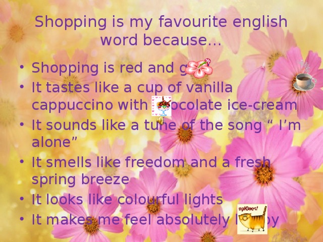 Shopping is my favourite english word because… Shopping is red and gold It tastes like a cup of vanilla cappuccino with chocolate ice-cream It sounds like a tune of the song “ I’m alone” It smells like freedom and a fresh spring breeze It looks like colourful lights It makes me feel absolutely happy