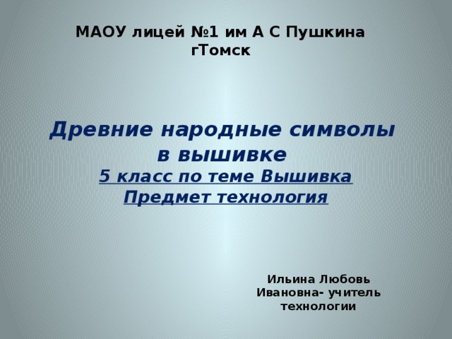 МАОУ лицей №1 им А С Пушкина гТомск Древние народные символы  в вышивке  5 класс по теме Вышивка  Предмет технология Ильина Любовь Ивановна- учитель технологии