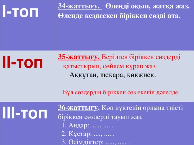 І-топ 34-жаттығу.  Өлеңді оқып, жатқа жаз. ІІ-топ Өлеңде кездескен біріккен сөзді ата. 35-жаттығу. Берілген біріккен сөздерді қатыстырып, сөйлем құрап жаз.  ІІІ-топ  Аққұтан, шекара, көкжиек. 36-жаттығу . Көп нүктенің орнына тиісті біріккен сөздерді тауып жаз.  1. Аңдар: ....., .... .  2. Құстар: ...., .... .  3. Өсімдіктер: ....., ..... .  Бұл сөздердің біріккен сөз екенін дәлелде.