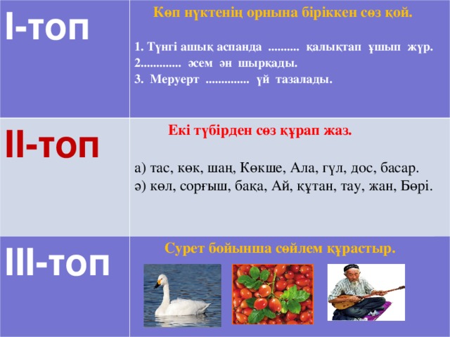 І-топ  Көп нүктенің орнына біріккен сөз қой. ІІ-топ  1. Түнгі ашық аспанда .......... қалықтап ұшып жүр.  Екі түбірден сөз құрап жаз. ІІІ-топ ............ әсем ән шырқады. а) тас, көк, шаң, Көкше, Ала, гүл, дос, басар. ә) көл, сорғыш, бақа, Ай, құтан, тау, жан, Бөрі.  Сурет бойынша сөйлем құрастыр. 3. Меруерт .............. үй тазалады.