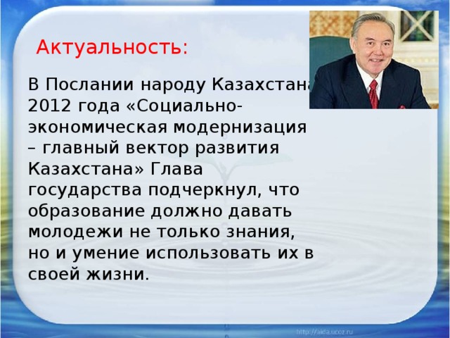 Актуальность: В Послании народу Казахстана 2012 года «Социально-экономическая модернизация – главный вектор развития Казахстана» Глава государства подчеркнул, что образование должно давать молодежи не только знания, но и умение использовать их в своей жизни.