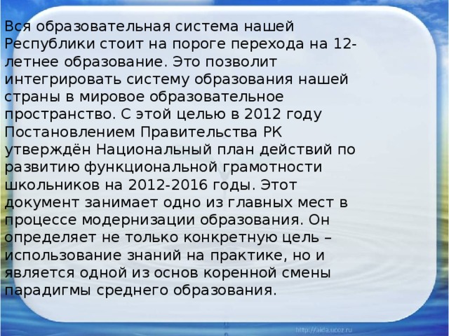 Вся образовательная система нашей Республики стоит на пороге перехода на 12-летнее образование. Это позволит интегрировать систему образования нашей страны в мировое образовательное пространство. С этой целью в 2012 году Постановлением Правительства РК утверждён Национальный план действий по развитию функциональной грамотности школьников на 2012-2016 годы. Этот документ занимает одно из главных мест в процессе модернизации образования. Он определяет не только конкретную цель – использование знаний на практике, но и является одной из основ коренной смены парадигмы среднего образования.