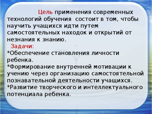 Цель применения современных технологий обучения состоит в том, чтобы научить учащихся идти путем самостоятельных находок и открытий от незнания к знанию.   Задачи:  *Обеспечение становления личности ребенка.  *Формирование внутренней мотивации к учению через организацию самостоятельной познавательной деятельности учащихся.  *Развитие творческого и интеллектуального потенциала ребенка.