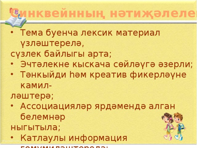 Синквейнның нәтиҗәлелеге Тема буенча лексик материал үзләштерелә, сүзлек байлыгы арта; Эчтәлекне кыскача сөйләүгә әзерли; Тәнкыйди һәм креатив фикерләүне камил- ләштерә; Ассоциацияләр ярдәмендә алган белемнәр ныгытыла;