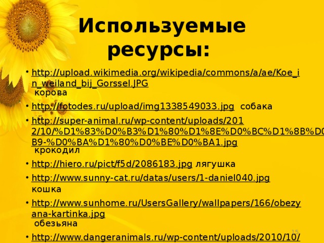 Используемые ресурсы: http://upload.wikimedia.org/wikipedia/commons/a/ae/Koe_in_weiland_bij_Gorssel.JPG корова http://fotodes.ru/upload/img1338549033.jpg собака http://super-animal.ru/wp-content/uploads/2012/10/%D1%83%D0%B3%D1%80%D1%8E%D0%BC%D1%8B%D0%B9-%D0%BA%D1%80%D0%BE%D0%BA1.jpg крокодил http://hiero.ru/pict/f5d/2086183.jpg лягушка http://www.sunny-cat.ru/datas/users/1-daniel040.jpg кошка http://www.sunhome.ru/UsersGallery/wallpapers/166/obezyana-kartinka.jpg обезьяна http://www.dangeranimals.ru/wp-content/uploads/2010/10/elephants-4.jpg слон