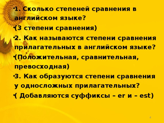 1. Сколько степеней сравнения в английском языке? (3 степени сравнения) 2. Как называются степени сравнения прилагательных в английском языке? (Положительная, сравнительная, превосходная) 3. Как образуются степени сравнения у односложных прилагательных? ( Добавляются суффиксы – er и – est)