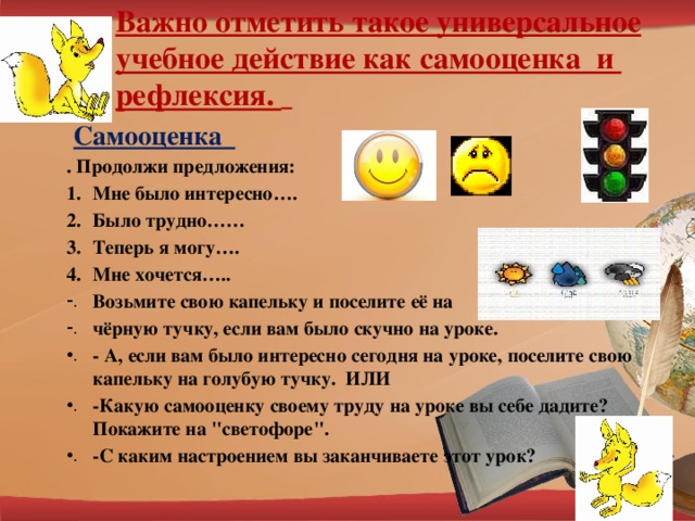 Важно отметить такое универсальное учебное действие как самооценка и рефлексия.     Самооценка . Продолжи предложения: Мне было интересно…. Было трудно…… Теперь я могу…. Мне хочется….. Возьмите свою капельку и поселите её на чёрную тучку, если вам было скучно на уроке. - А, если вам было интересно сегодня на уроке, поселите свою капельку на голубую тучку. ИЛИ -Какую самооценку своему труду на уроке вы себе дадите? Покажите на 