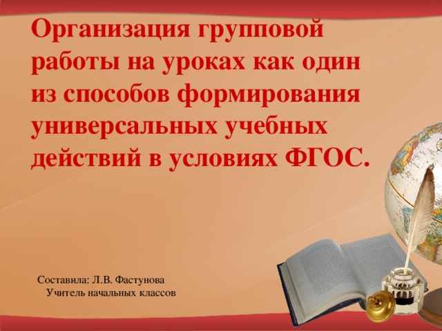 Организация групповой работы на уроках как один из способов формирования универсальных учебных действий в условиях ФГОС. Составила: Л.В. Фастунова  Учитель начальных классов