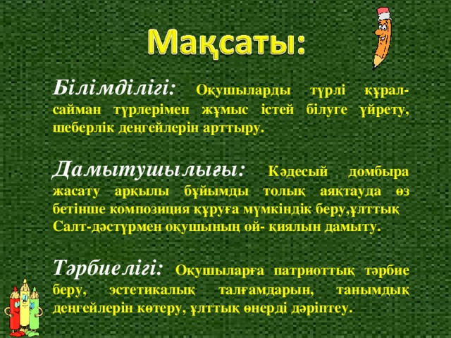 Білімділігі:  Оқушыларды түрлі құрал-сайман түрлерімен жұмыс істей білуге үйрету, шеберлік деңгейлерін арттыру. Дамытуш ылығы : К ә десый домбыра жасату арқылы бұйымды толық ая қ тауда ө з бетінше композиция қ ұ руға мүмкіндік беру,ұлттық Салт-дәстүрмен оқушының ой - қ иялын дамыту. Тәрби е лігі: О қ ушыларға патриоттық т ә рбие беру, эстетикалық талғамдарын, танымдық деңгейлерін көтеру , ұ лттық өнерді д ә ріптеу.