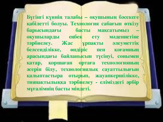 Бүгінгі күннің талабы – оқушының бәсекеге қабілетті болуы. Технология сабағын өткізу барысындағы басты мақсатымыз – оқушыларды еңбек ету мәдениетіне тәрбиелеу. Жас ұрпақты әлеуметтік белсенділікке, өндіріс пен қоғамның арасындағы байланысын түсінуі, сонымен қатар, қоршаған ортаға технологияның әсерін білу, технологиялық сауаттылығын қалыптастыра отырып, жауапкершілікке, тиянақтылыққа тәрбиелеу - еліміздегі әрбір мұғалімнің басты міндеті.