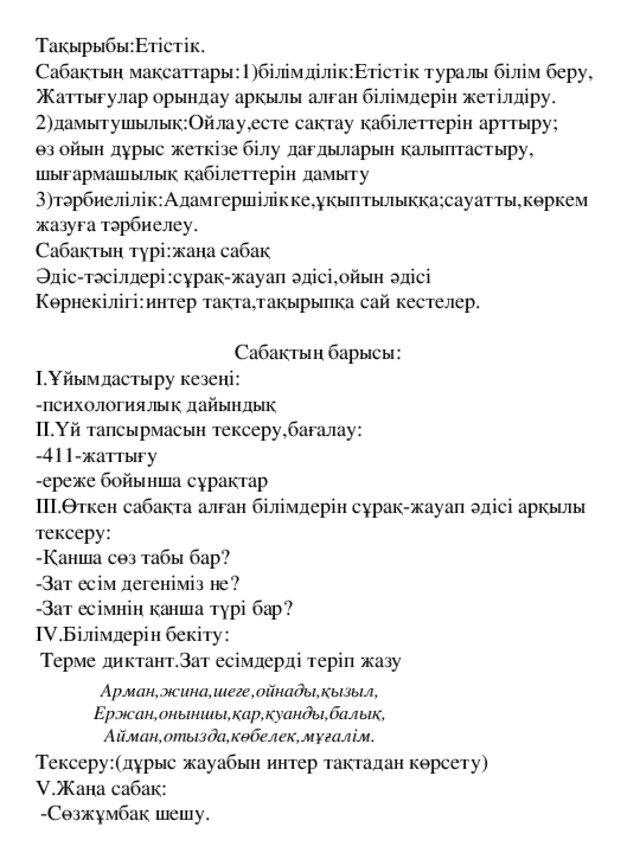 Тақырыбы:Етістік. Сабақтың мақсаттары:1)білімділік:Етістік туралы білім беру, Жаттығулар орындау арқылы алған білімдерін жетілдіру. 2)дамытушылық:Ойлау,есте сақтау қабілеттерін арттыру; өз ойын дұрыс жеткізе білу дағдыларын қалыптастыру, шығармашылық қабілеттерін дамыту 3)тәрбиелілік:Адамгершілікке,ұқыптылыққа;сауатты,көркем жазуға тәрбиелеу. Сабақтың түрі:жаңа сабақ Әдіс-тәсілдері:сұрақ-жауап әдісі,ойын әдісі Көрнекілігі:интер тақта,тақырыпқа сай кестелер.  Сабақтың барысы: I .Ұйымдастыру кезеңі: -психологиялық дайындық II .Үй тапсырмасын тексеру,бағалау: -411-жаттығу -ереже бойынша сұрақтар III .Өткен сабақта алған білімдерін сұрақ-жауап әдісі арқылы тексеру: -Қанша сөз табы бар? -Зат есім дегеніміз не? -Зат есімнің қанша түрі бар? IV .Білімдерін бекіту:  Терме диктант.Зат есімдерді теріп жазу Тексеру:(дұрыс жауабын интер тақтадан көрсету) V .Жаңа сабақ:  -Сөзжұмбақ шешу. Арман,жина,шеге,ойнады,қызыл, Ержан,оныншы,қар,қуанды,балық, Айман,отызда,көбелек,мұғалім.