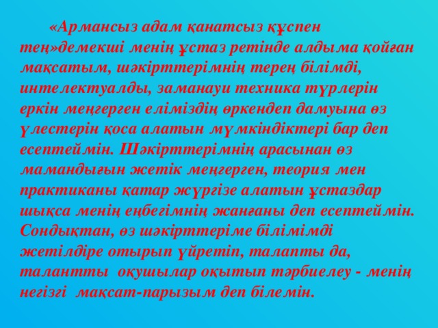 «Армансыз адам қанатсыз құспен тең»демекші менің ұстаз ретінде алдыма қойған мақсатым, шәкірттерімнің терең білімді, интелектуалды, заманауи техника түрлерін еркін меңгерген еліміздің өркендеп дамуына өз үлестерін қоса алатын мүмкіндіктері бар деп есептеймін. Шәкірттерімнің арасынан өз мамандығын жетік меңгерген, теория мен практиканы қатар жүргізе алатын ұстаздар шықса менің еңбегімнің жанғаны деп есептеймін. Сондықтан, өз шәкірттеріме білімімді жетілдіре отырып үйретіп, талапты да, талантты оқушылар оқытып тәрбиелеу - менің негізгі мақсат-парызым деп білемін.