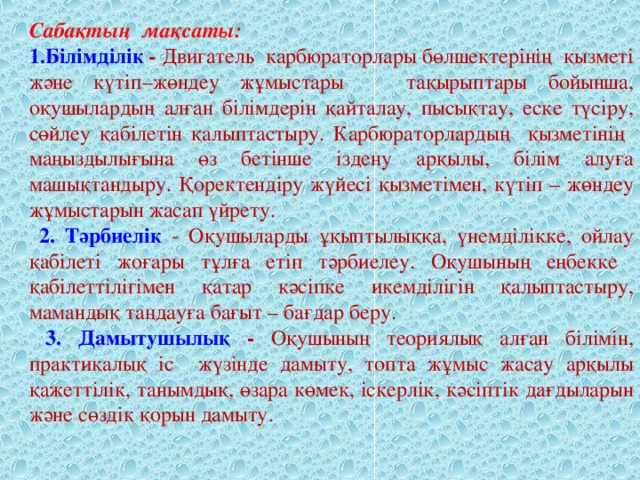 Сабақтың мақсаты: 1.Білімділік - Двигатель карбюраторлары бөлшектерінің қызметі және күтіп–жөндеу жұмыстары тақырыптары бойынша, оқушылардың алған білімдерін қайталау, пысықтау, еске түсіру, сөйлеу қабілетін қалыптастыру. Карбюраторлардың қызметінің маңыздылығына өз бетінше іздену арқылы, білім алуға машықтандыру. Қоректендіру жүйесі қызметімен, күтіп – жөндеу жұмыстарын жасап үйрету.  2. Тәрбиелік  - Оқушыларды ұқыптылыққа, үнемділікке, ойлау қабілеті жоғары  тұлға етіп тәрбиелеу. Оқушының еңбекке қабілеттілігімен қатар кәсіпке икемділігін қалыптастыру, мамандық таңдауға бағыт – бағдар беру.  3. Дамытушылық  - Оқушының теориялық алған білімін, практикалық іс жүзінде дамыту, топта жұмыс жасау арқылы қажеттілік, танымдық, өзара көмек, іскерлік, кәсіптік дағдыларын және сөздік қорын дамыту.