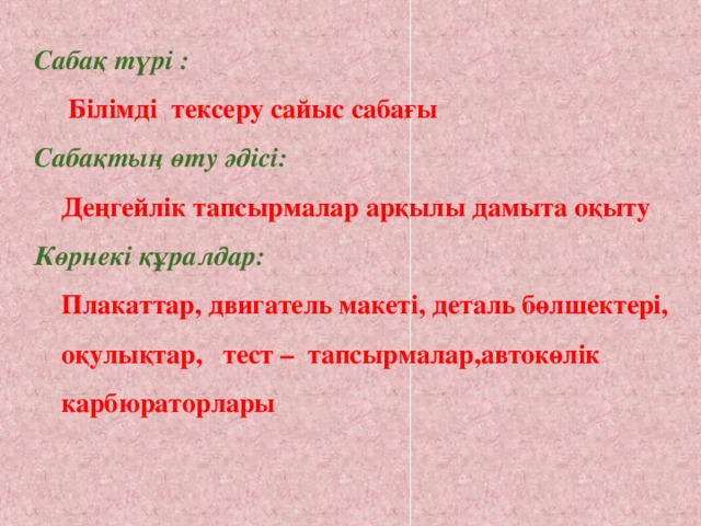 Сабақ түрі :  Білімді тексеру сайыс сабағы Сабақтың өту әдісі:   Деңгейлік тапсырмалар арқылы дамыта оқыту Көрнекі құралдар:   Плакаттар, двигатель макеті, деталь бөлшектері,  оқулықтар, тест –  тапсырмалар,автокөлік  карбюраторлары