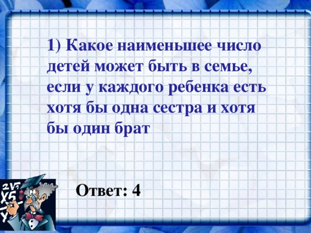 1) Какое наименьшее число детей может быть в семье, если у каждого ребенка есть хотя бы одна сестра и хотя бы один брат  Ответ: 4