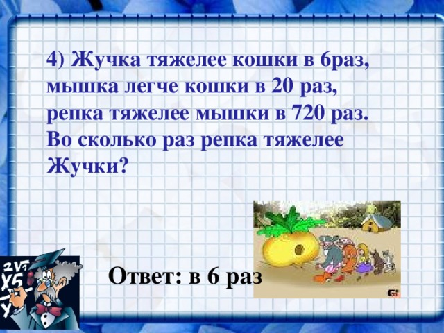 4) Жучка тяжелее кошки в 6раз, мышка легче кошки в 20 раз, репка тяжелее мышки в 720 раз. Во сколько раз репка тяжелее Жучки?  Ответ: в 6 раз